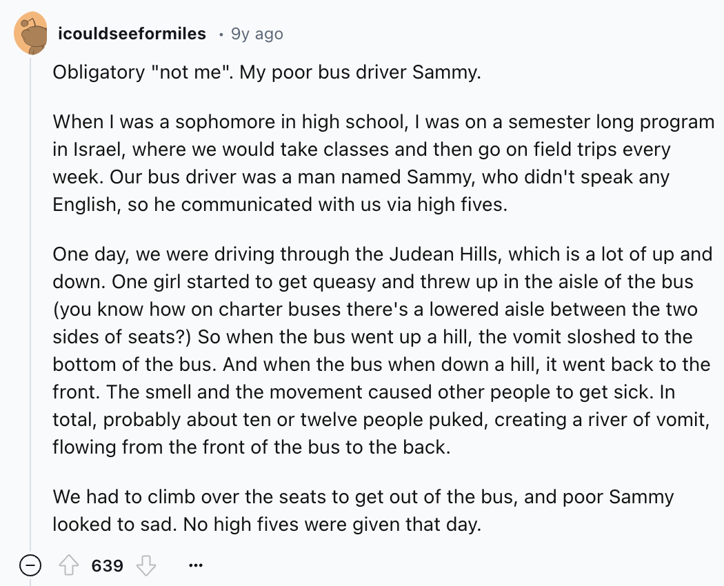document - icouldseeformiles . 9y ago Obligatory "not me". My poor bus driver Sammy. When I was a sophomore in high school, I was on a semester long program in Israel, where we would take classes and then go on field trips every week. Our bus driver was a